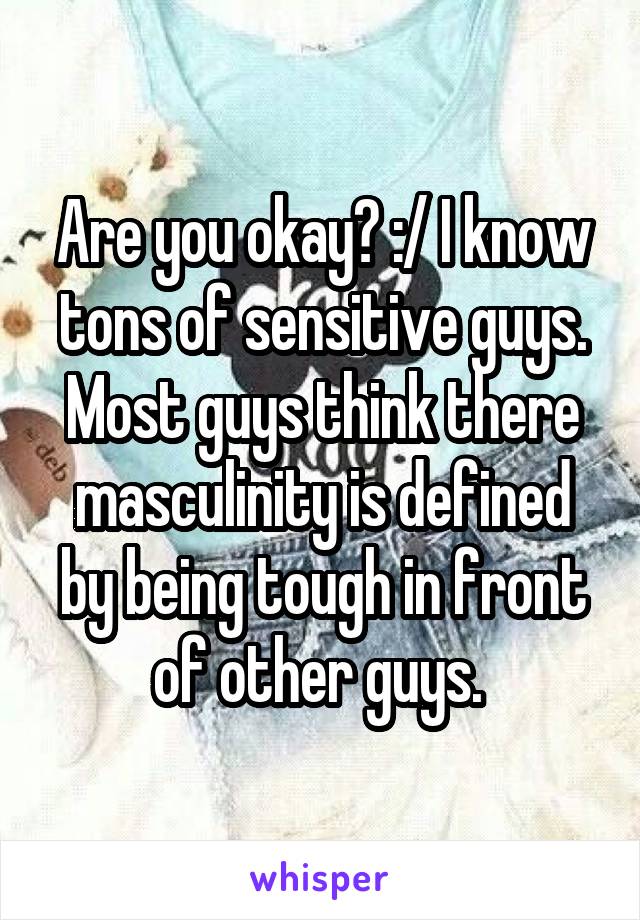Are you okay? :/ I know tons of sensitive guys. Most guys think there masculinity is defined by being tough in front of other guys. 