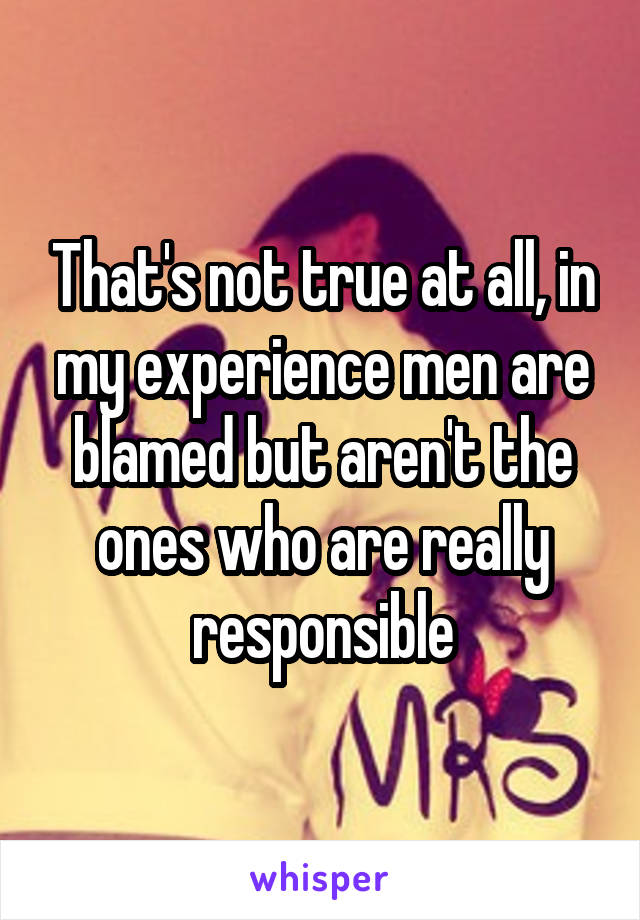 That's not true at all, in my experience men are blamed but aren't the ones who are really responsible
