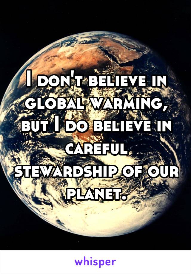 I don't believe in global warming, but I do believe in careful stewardship of our planet.