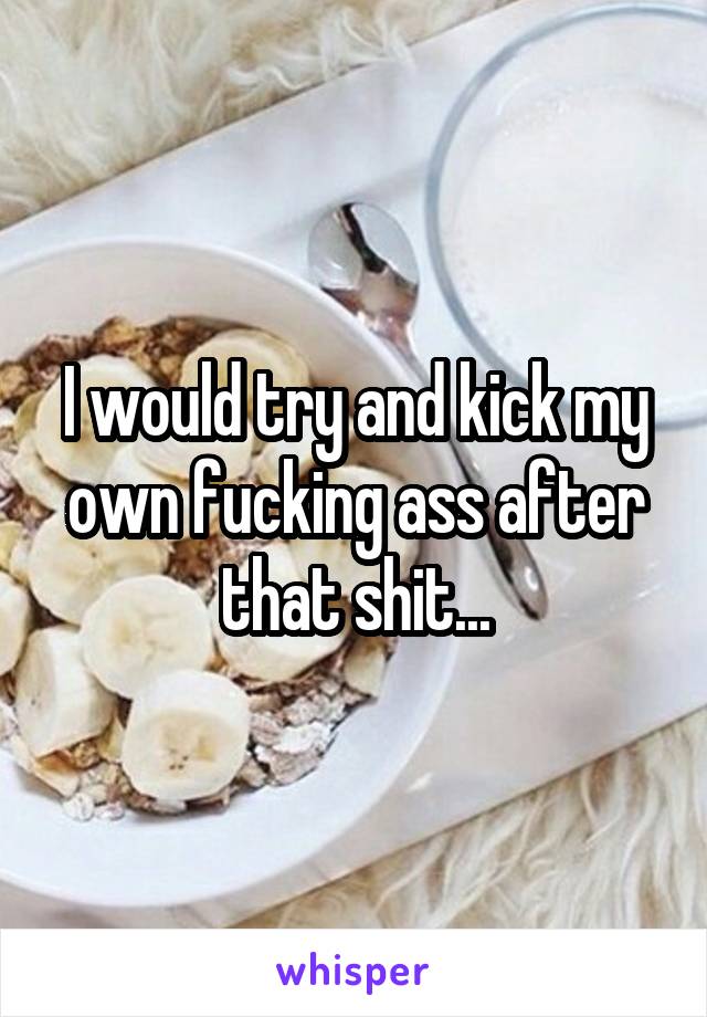 I would try and kick my own fucking ass after that shit...