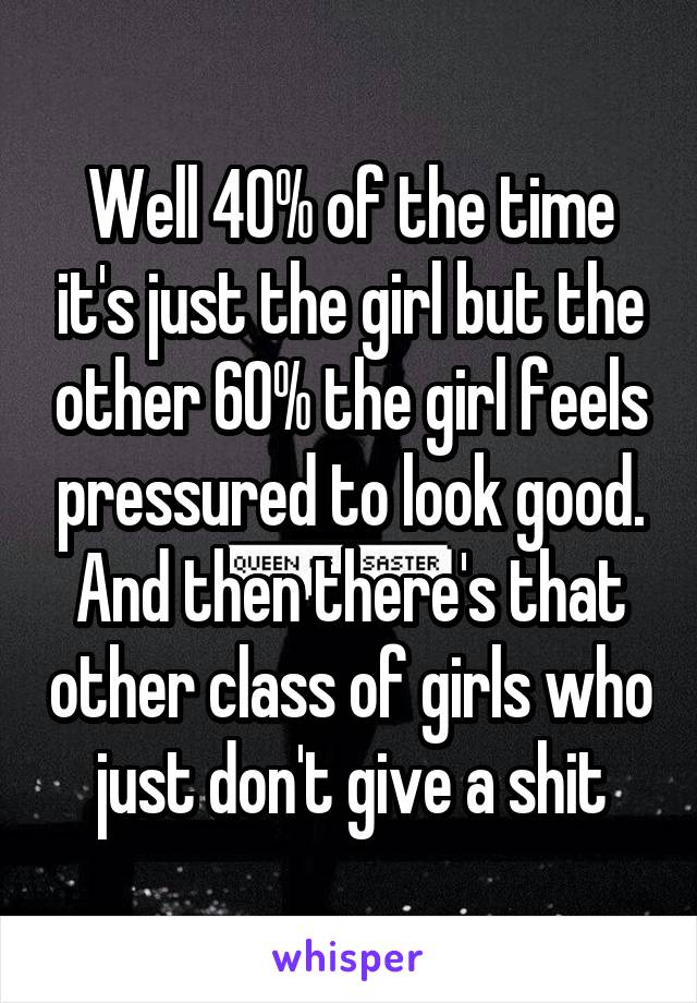 Well 40% of the time it's just the girl but the other 60% the girl feels pressured to look good. And then there's that other class of girls who just don't give a shit