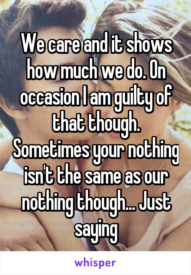 We care and it shows how much we do. On occasion I am guilty of that though. Sometimes your nothing isn't the same as our nothing though... Just saying