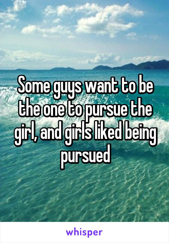 Some guys want to be the one to pursue the girl, and girls liked being pursued