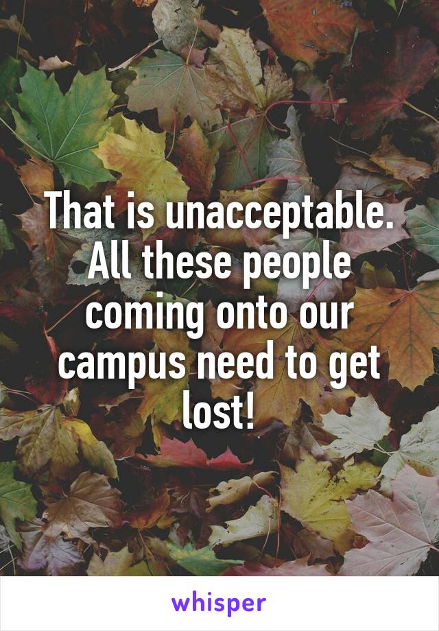 That is unacceptable. All these people coming onto our campus need to get lost!