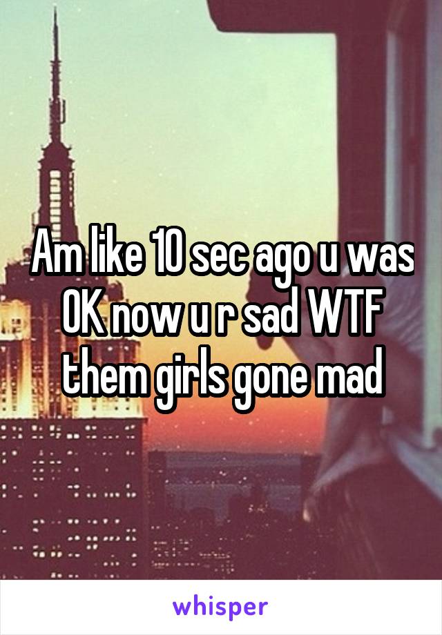 Am like 10 sec ago u was OK now u r sad WTF them girls gone mad