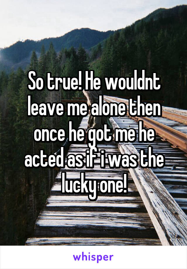 So true! He wouldnt leave me alone then once he got me he acted as if i was the lucky one!