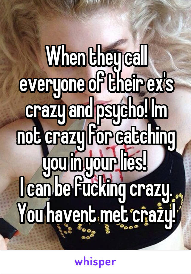 When they call everyone of their ex's crazy and psycho! Im not crazy for catching you in your lies! 
I can be fucking crazy.
You havent met crazy!