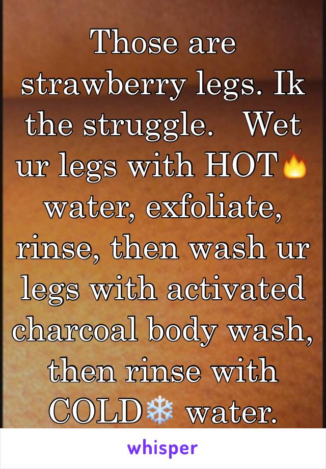 Those are strawberry legs. Ik the struggle.   Wet ur legs with HOT🔥 water, exfoliate, rinse, then wash ur legs with activated charcoal body wash, then rinse with COLD❄️ water.