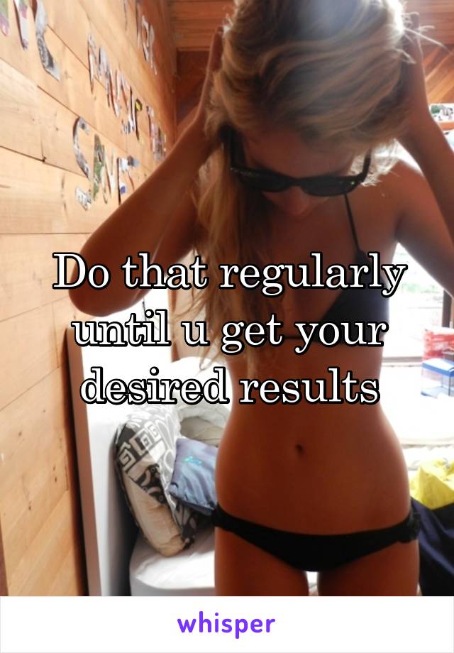 Do that regularly until u get your desired results