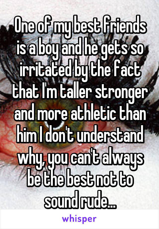 One of my best friends is a boy and he gets so irritated by the fact that I'm taller stronger and more athletic than him I don't understand why, you can't always be the best not to sound rude...