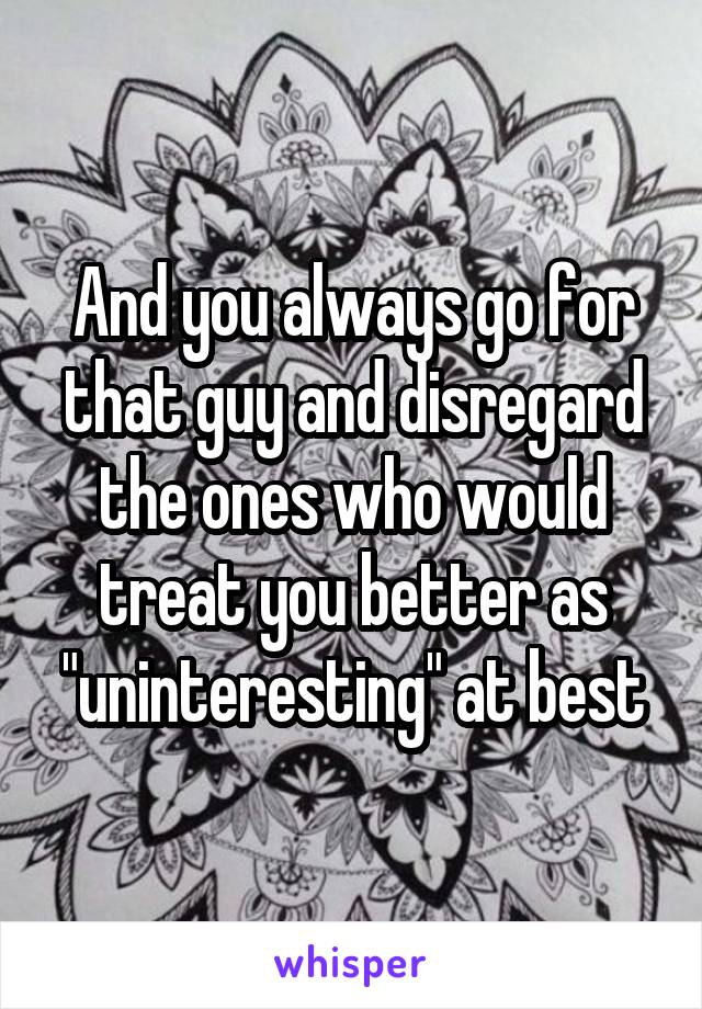 And you always go for that guy and disregard the ones who would treat you better as "uninteresting" at best
