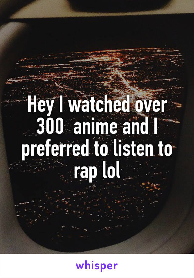 Hey I watched over 300  anime and I preferred to listen to rap lol