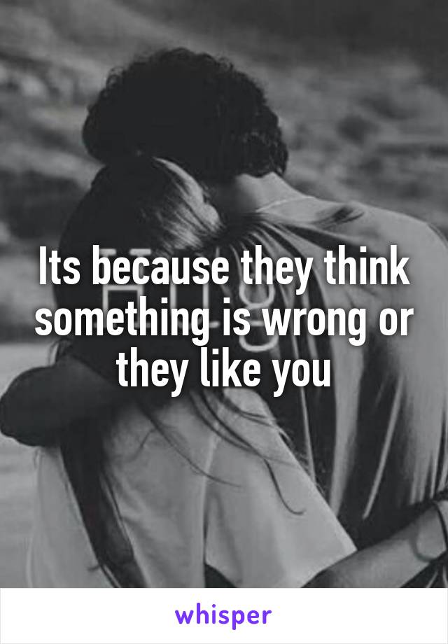 Its because they think something is wrong or they like you