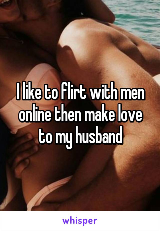 I like to flirt with men online then make love to my husband