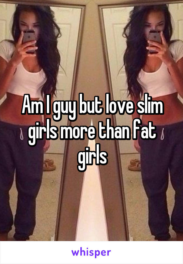 Am I guy but love slim girls more than fat girls