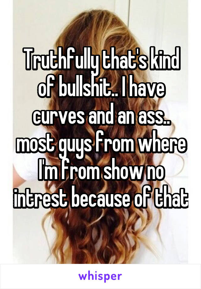 Truthfully that's kind of bullshit.. I have curves and an ass.. most guys from where I'm from show no intrest because of that 