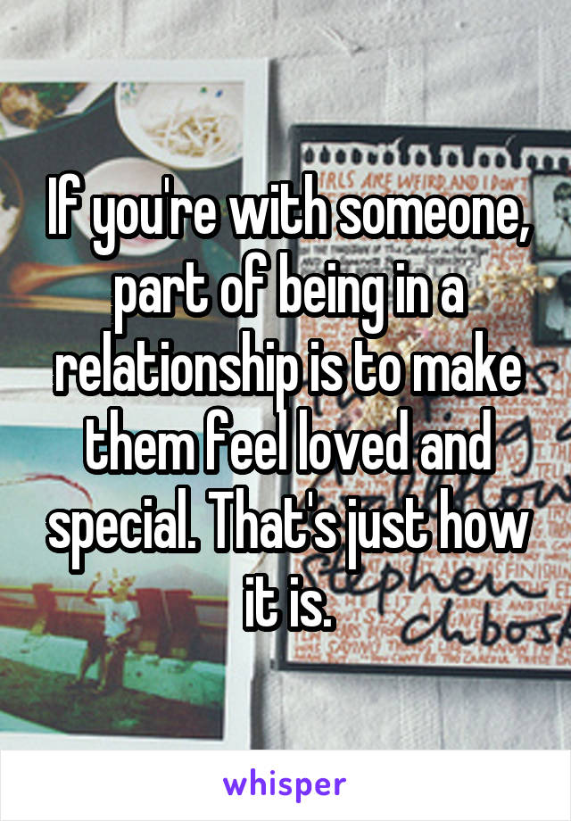 If you're with someone, part of being in a relationship is to make them feel loved and special. That's just how it is.