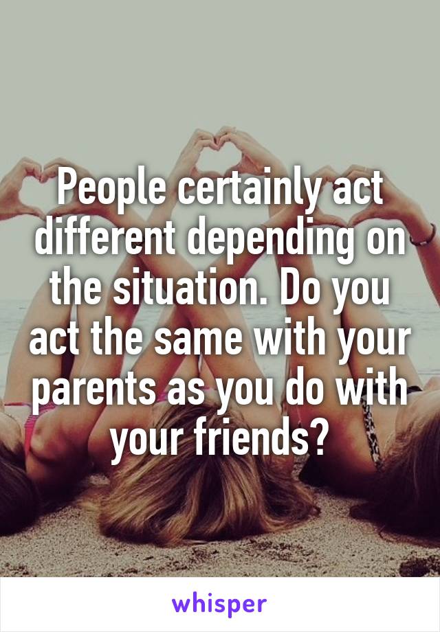 People certainly act different depending on the situation. Do you act the same with your parents as you do with your friends?