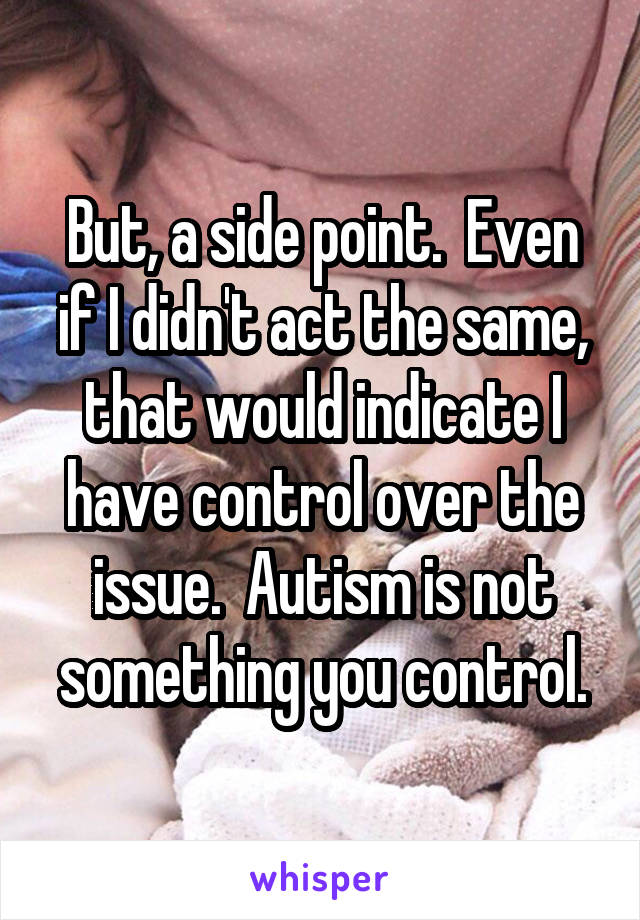 But, a side point.  Even if I didn't act the same, that would indicate I have control over the issue.  Autism is not something you control.
