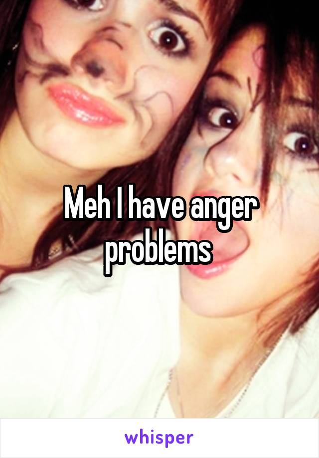 Meh I have anger problems 