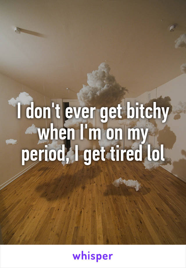 I don't ever get bitchy when I'm on my period, I get tired lol