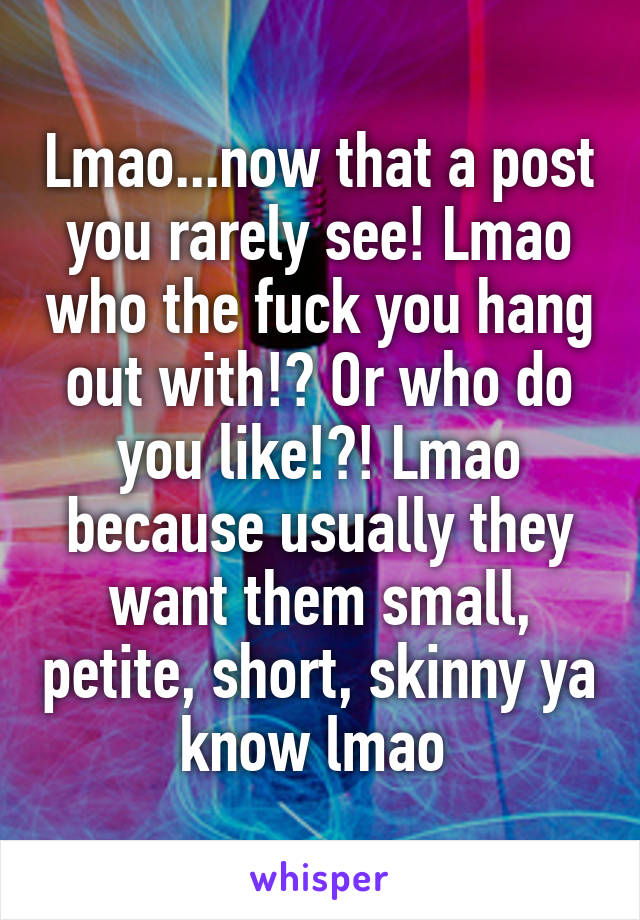 Lmao...now that a post you rarely see! Lmao who the fuck you hang out with!? Or who do you like!?! Lmao because usually they want them small, petite, short, skinny ya know lmao 