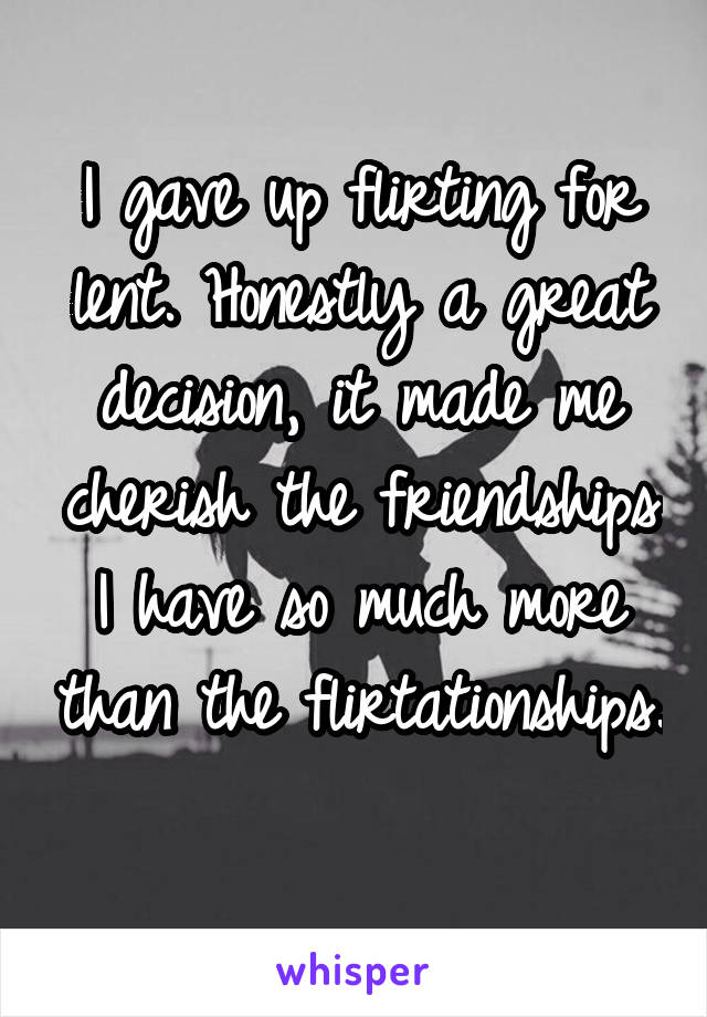 I gave up flirting for lent. Honestly a great decision, it made me cherish the friendships I have so much more than the flirtationships. 