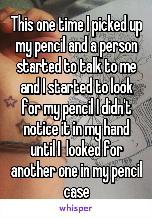 This one time I picked up my pencil and a person started to talk to me and I started to look for my pencil I didn't notice it in my hand until I  looked for another one in my pencil case