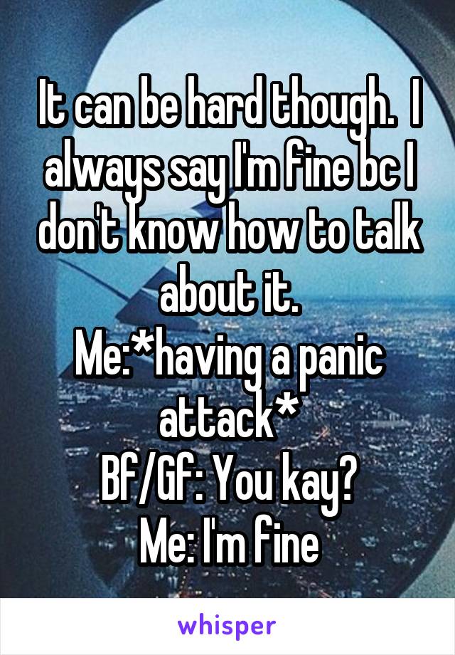 It can be hard though.  I always say I'm fine bc I don't know how to talk about it.
Me:*having a panic attack*
Bf/Gf: You kay?
Me: I'm fine