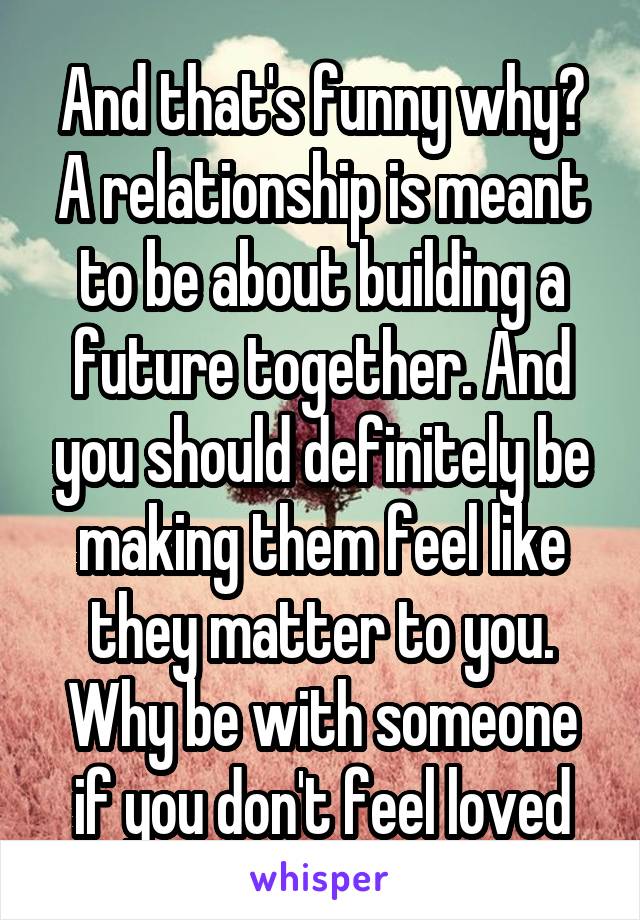 And that's funny why? A relationship is meant to be about building a future together. And you should definitely be making them feel like they matter to you. Why be with someone if you don't feel loved