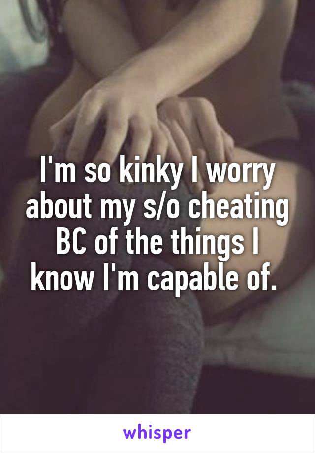 I'm so kinky I worry about my s/o cheating BC of the things I know I'm capable of. 