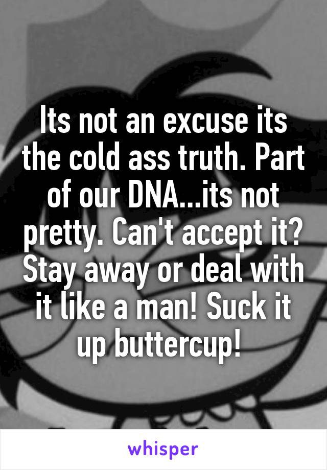 Its not an excuse its the cold ass truth. Part of our DNA...its not pretty. Can't accept it? Stay away or deal with it like a man! Suck it up buttercup! 