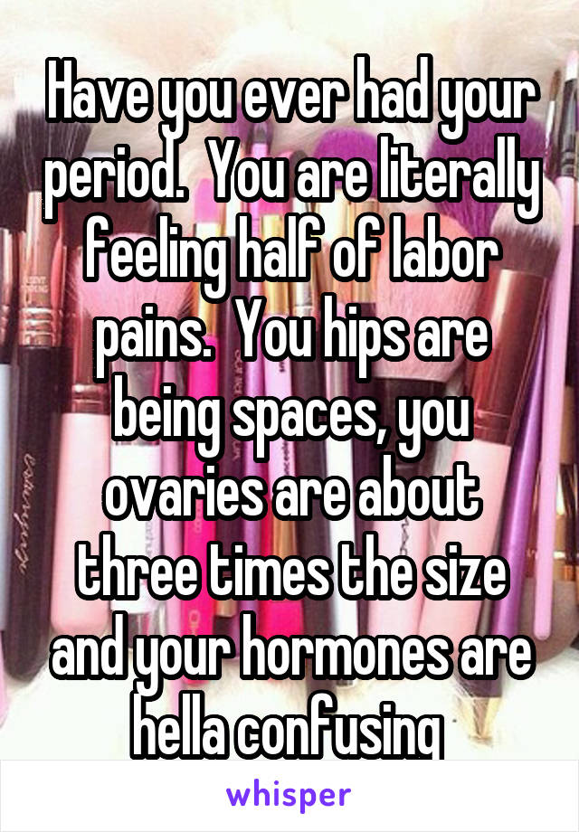 Have you ever had your period.  You are literally feeling half of labor pains.  You hips are being spaces, you ovaries are about three times the size and your hormones are hella confusing 