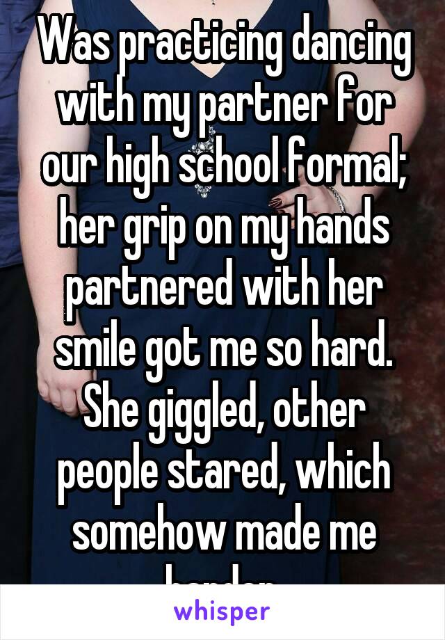 Was practicing dancing with my partner for our high school formal; her grip on my hands partnered with her smile got me so hard. She giggled, other people stared, which somehow made me harder.