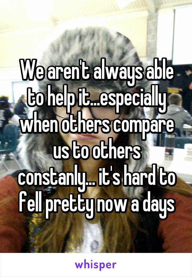 We aren't always able to help it...especially when others compare us to others constanly... it's hard to fell pretty now a days