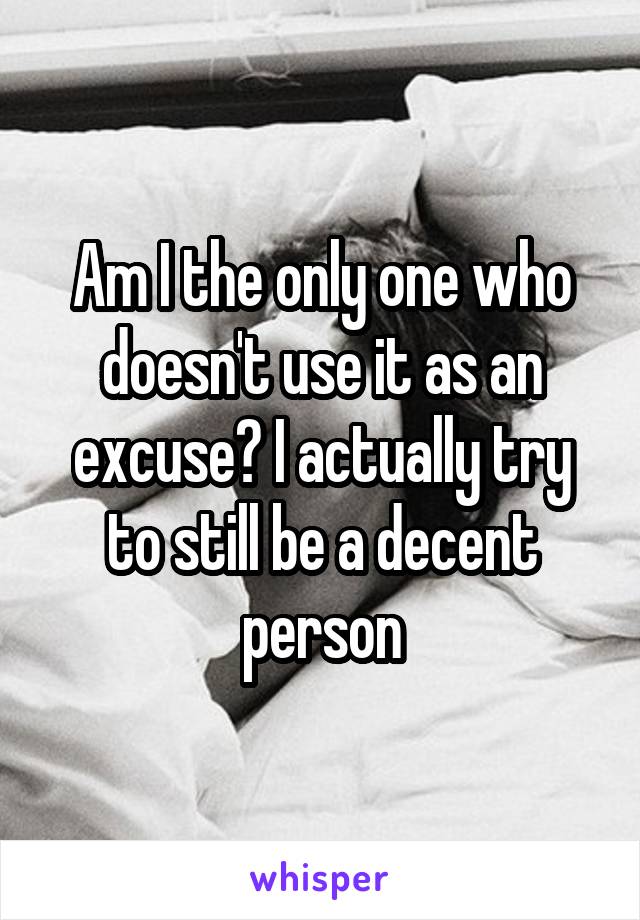 Am I the only one who doesn't use it as an excuse? I actually try to still be a decent person