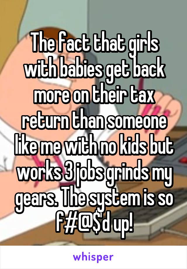 The fact that girls with babies get back more on their tax return than someone like me with no kids but works 3 jobs grinds my gears. The system is so f#@$'d up!