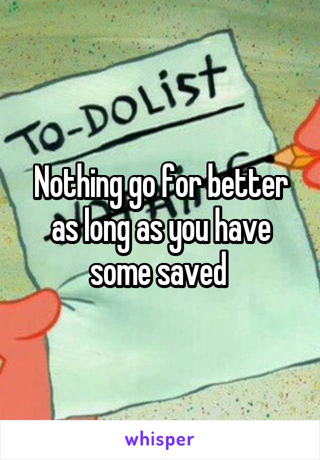 Nothing go for better as long as you have some saved 