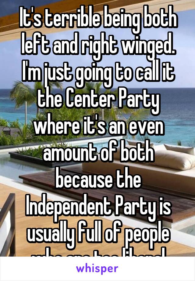 It's terrible being both left and right winged. I'm just going to call it the Center Party where it's an even amount of both because the Independent Party is usually full of people who are too liberal