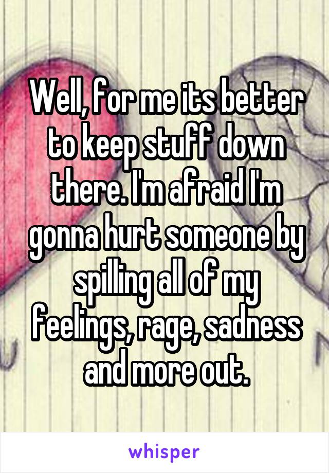 Well, for me its better to keep stuff down there. I'm afraid I'm gonna hurt someone by spilling all of my feelings, rage, sadness and more out.