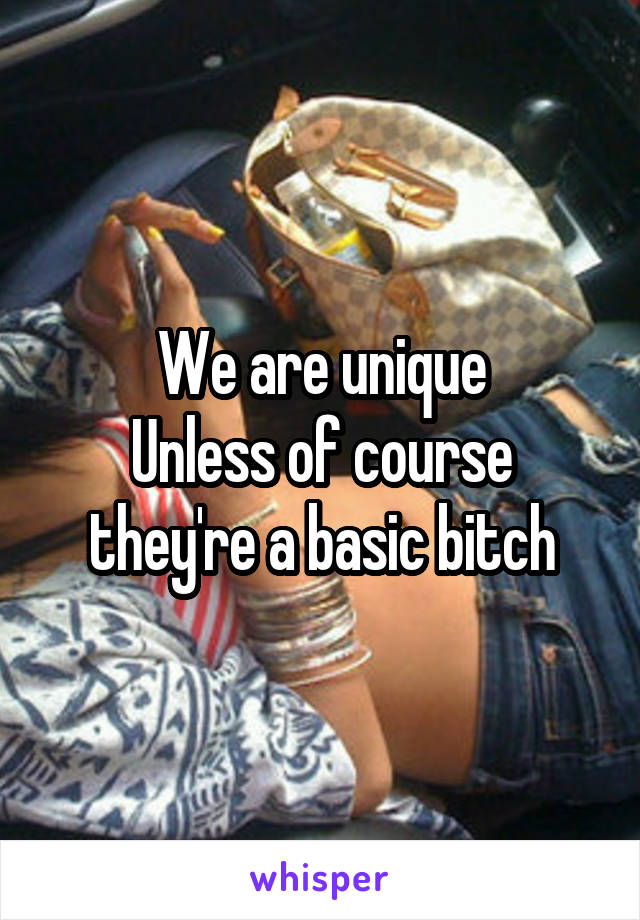 We are unique
Unless of course they're a basic bitch