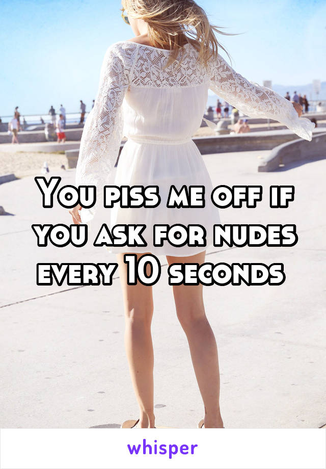 You piss me off if you ask for nudes every 10 seconds 