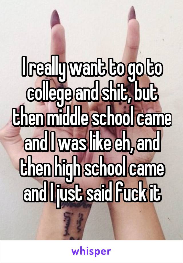 I really want to go to college and shit, but then middle school came and I was like eh, and then high school came and I just said fuck it