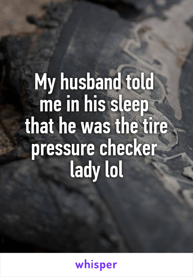 My husband told 
me in his sleep 
that he was the tire pressure checker 
lady lol
