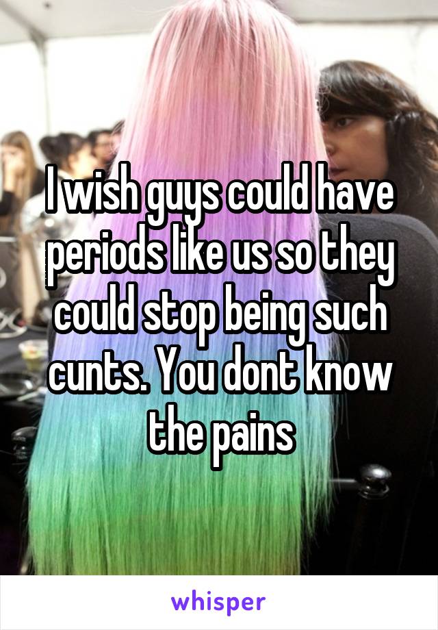 I wish guys could have periods like us so they could stop being such cunts. You dont know the pains