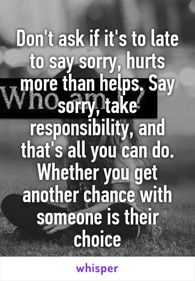 Don't ask if it's to late to say sorry, hurts more than helps. Say sorry, take responsibility, and that's all you can do. Whether you get another chance with someone is their choice