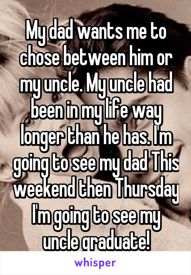 My dad wants me to chose between him or my uncle. My uncle had been in my life way longer than he has. I'm going to see my dad This weekend then Thursday I'm going to see my uncle graduate!