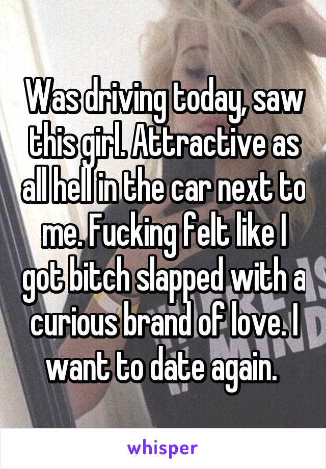 Was driving today, saw this girl. Attractive as all hell in the car next to me. Fucking felt like I got bitch slapped with a curious brand of love. I want to date again. 