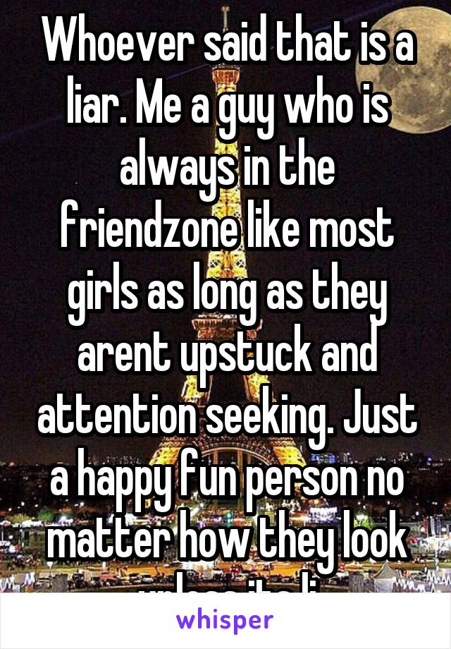 Whoever said that is a liar. Me a guy who is always in the friendzone like most girls as long as they arent upstuck and attention seeking. Just a happy fun person no matter how they look unless its li