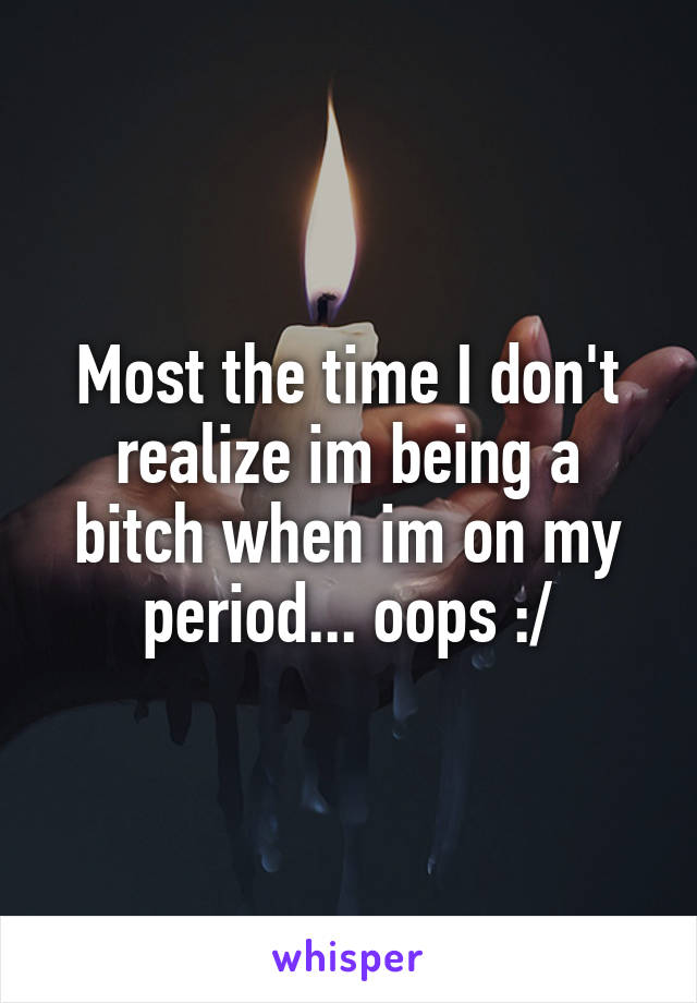 Most the time I don't realize im being a bitch when im on my period... oops :/